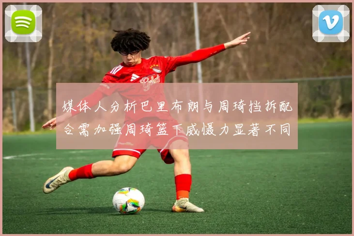 媒体人分析巴里布朗与周琦挡拆配合需加强周琦篮下威慑力显著不同于大秋