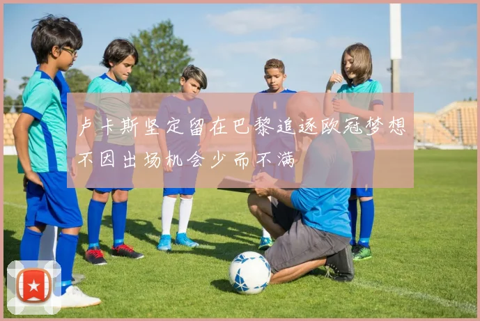 卢卡斯坚定留在巴黎追逐欧冠梦想不因出场机会少而不满