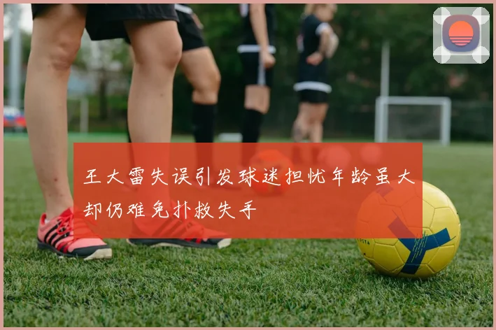 王大雷失误引发球迷担忧年龄虽大却仍难免扑救失手
