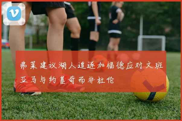 弗莱建议湖人追逐加福德应对文班亚马与约基奇而非杜伦