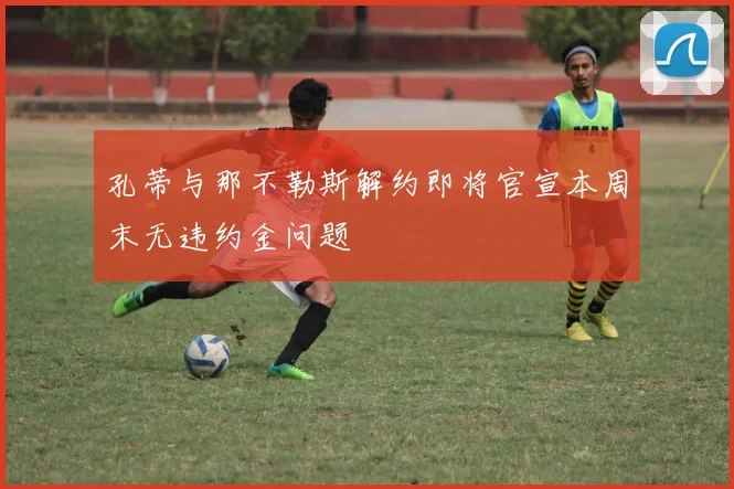 孔蒂与那不勒斯解约即将官宣本周末无违约金问题
