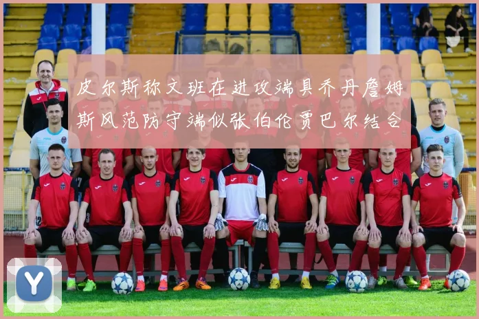 皮尔斯称文班在进攻端具乔丹詹姆斯风范防守端似张伯伦贾巴尔结合