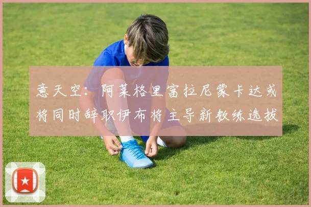 意天空：阿莱格里富拉尼蒙卡达或将同时辞职伊布将主导新教练选拔工作