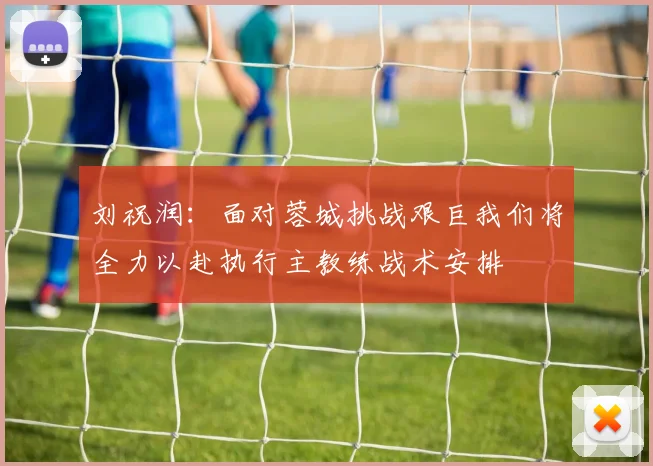 刘祝润：面对蓉城挑战艰巨我们将全力以赴执行主教练战术安排