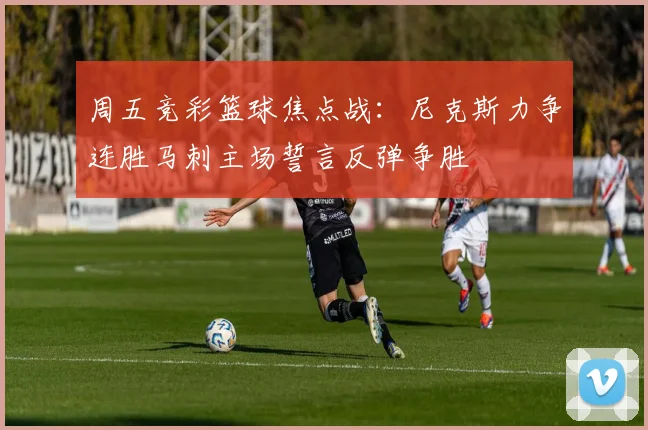 周五竞彩篮球焦点战：尼克斯力争连胜马刺主场誓言反弹争胜