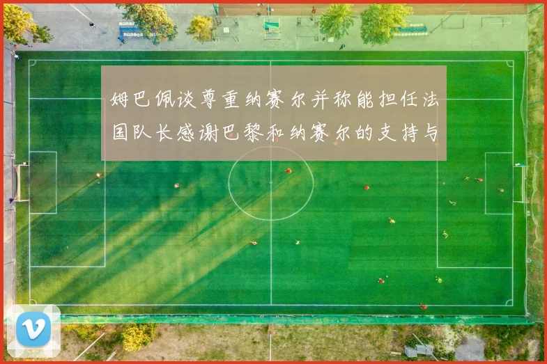 姆巴佩谈尊重纳赛尔并称能担任法国队长感谢巴黎和纳赛尔的支持与帮助