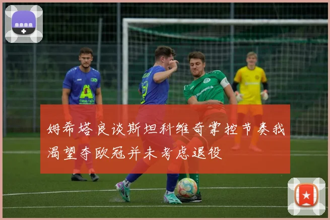 姆希塔良谈斯坦科维奇掌控节奏我渴望夺欧冠并未考虑退役