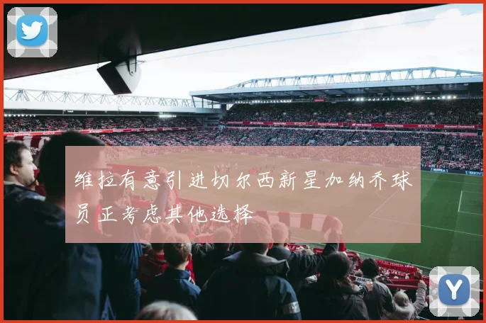 维拉有意引进切尔西新星加纳乔球员正考虑其他选择