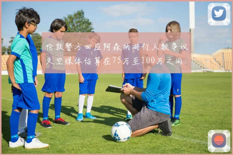 伦敦警方回应阿森纳游行人数争议天空媒体估算在75万至100万之间