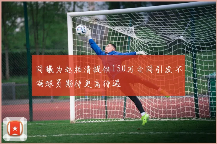 同曦为赵柏清提供150万合同引发不满球员期待更高待遇