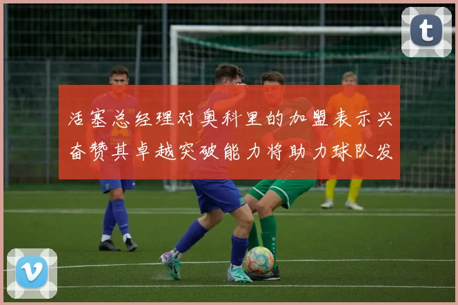 活塞总经理对奥科里的加盟表示兴奋赞其卓越突破能力将助力球队发展