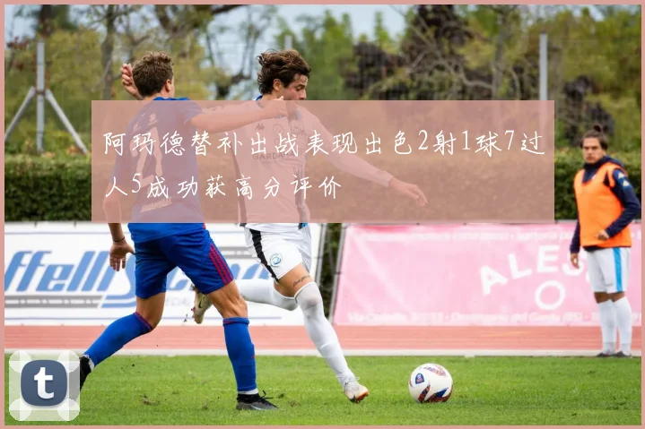 阿玛德替补出战表现出色2射1球7过人5成功获高分评价