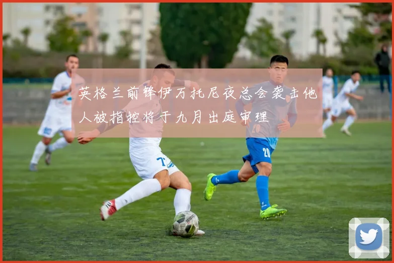 英格兰前锋伊万托尼夜总会袭击他人被指控将于九月出庭审理