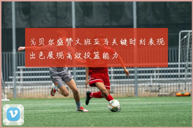 戈贝尔盛赞文班亚马关键时刻表现出色展现高效投篮能力