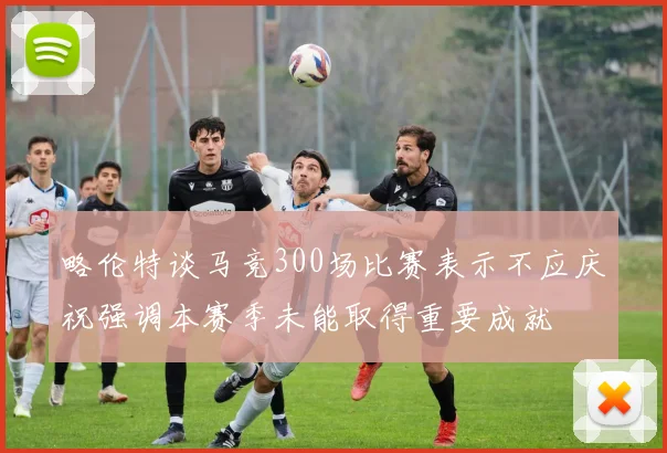 略伦特谈马竞300场比赛表示不应庆祝强调本赛季未能取得重要成就