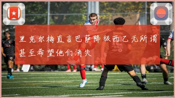 里克尔梅直言巴萨降级西乙无所谓甚至希望他们消失