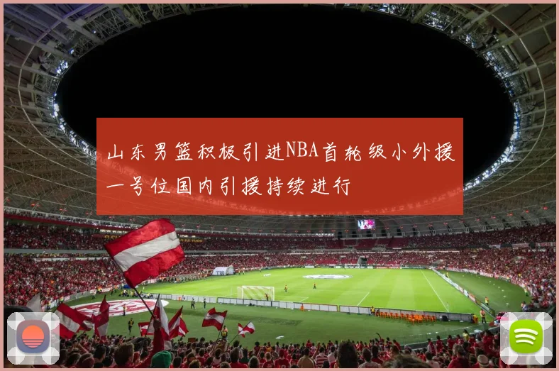 山东男篮积极引进NBA首轮级小外援一号位国内引援持续进行