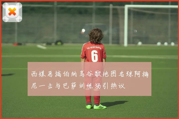 西媒恶搞伯纳乌谷歌地图名琼阿梅尼一击与巴萨训练场引热议